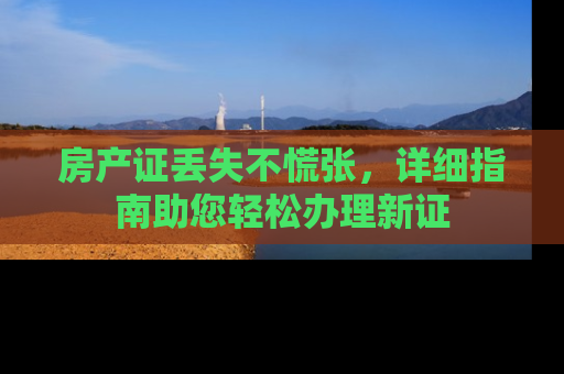 房产证丢失不慌张，详细指南助您轻松办理新证