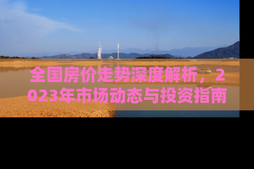 全国房价走势深度解析，2023年市场动态与投资指南