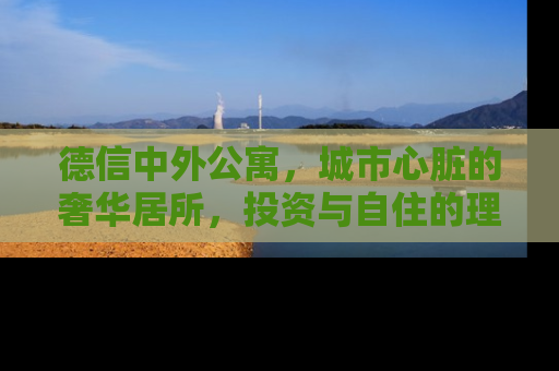 德信中外公寓，城市心脏的奢华居所，投资与自住的理想选择