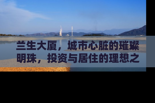 兰生大厦，城市心脏的璀璨明珠，投资与居住的理想之选