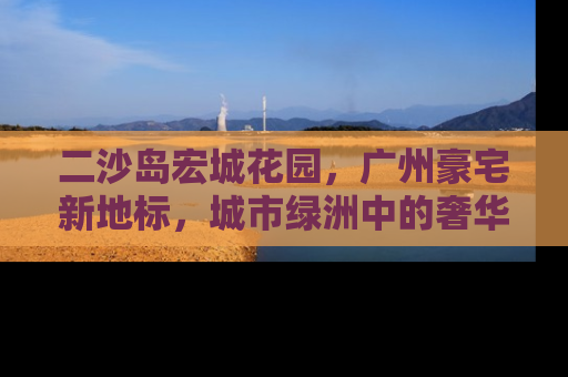 二沙岛宏城花园，广州豪宅新地标，城市绿洲中的奢华生活