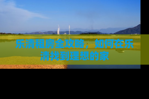 乐清租房全攻略，如何在乐清找到理想的家