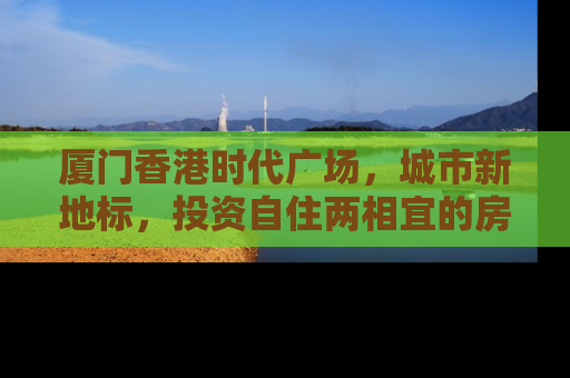 厦门香港时代广场，城市新地标，投资自住两相宜的房产新选择