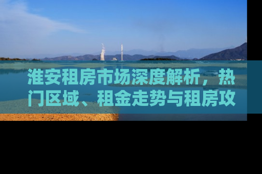 淮安租房市场深度解析，热门区域、租金走势与租房攻略