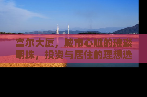 富尔大厦，城市心脏的璀璨明珠，投资与居住的理想选择