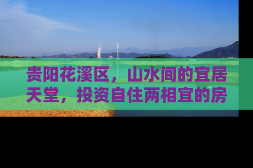贵阳花溪区，山水间的宜居天堂，投资自住两相宜的房产新热点