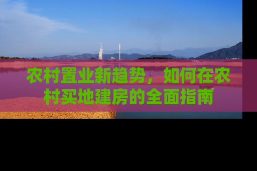 农村置业新趋势，如何在农村买地建房的全面指南