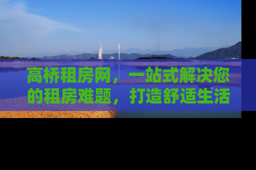 高桥租房网，一站式解决您的租房难题，打造舒适生活新体验