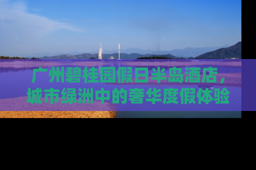 广州碧桂园假日半岛酒店，城市绿洲中的奢华度假体验