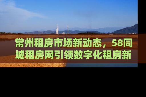 常州租房市场新动态，58同城租房网引领数字化租房新趋势