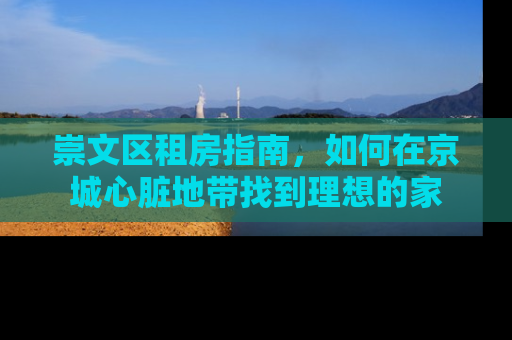 崇文区租房指南，如何在京城心脏地带找到理想的家