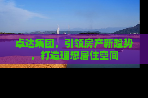 卓达集团，引领房产新趋势，打造理想居住空间