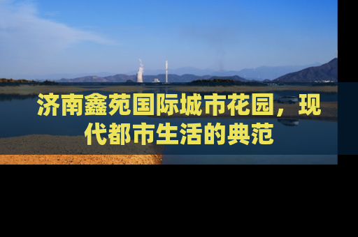 济南鑫苑国际城市花园，现代都市生活的典范
