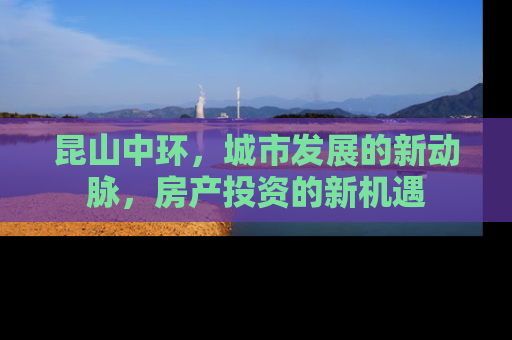 昆山中环，城市发展的新动脉，房产投资的新机遇