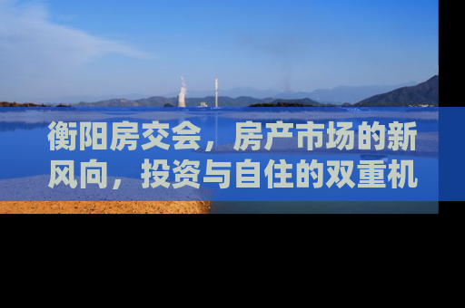 衡阳房交会，房产市场的新风向，投资与自住的双重机遇