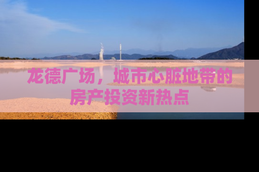 龙德广场，城市心脏地带的房产投资新热点